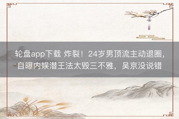 轮盘app下载 炸裂！24岁男顶流主动退圈，自曝内娱潜王法太毁三不雅，吴京没说错
