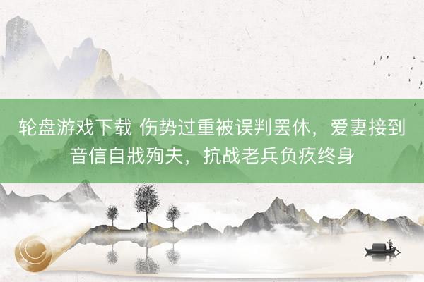 轮盘游戏下载 伤势过重被误判罢休，爱妻接到音信自戕殉夫，抗战老兵负疚终身