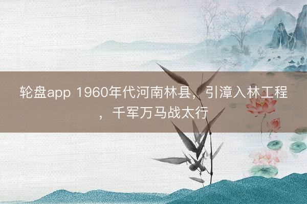 轮盘app 1960年代河南林县，引漳入林工程，千军万马战太行