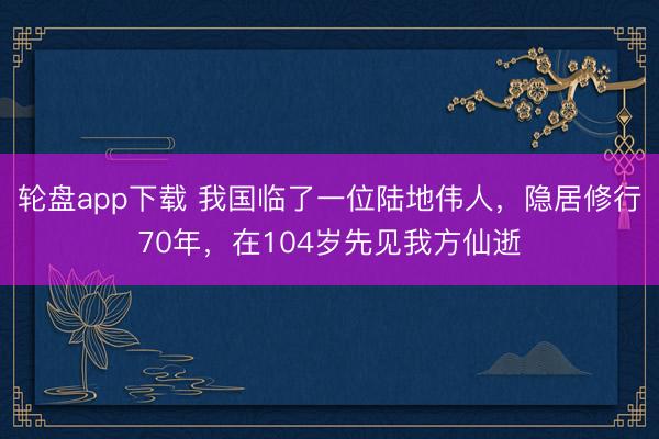 轮盘app下载 我国临了一位陆地伟人，隐居修行70年，在104岁先见我方仙逝