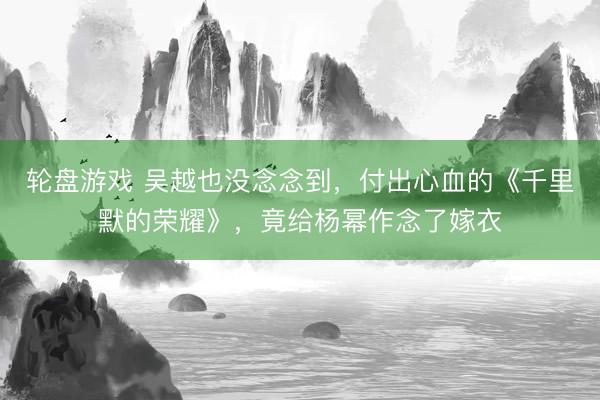 轮盘游戏 吴越也没念念到，付出心血的《千里默的荣耀》，竟给杨幂作念了嫁衣