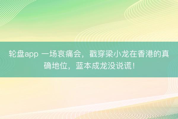 轮盘app 一场哀痛会，戳穿梁小龙在香港的真确地位，蓝本成龙没说谎！
