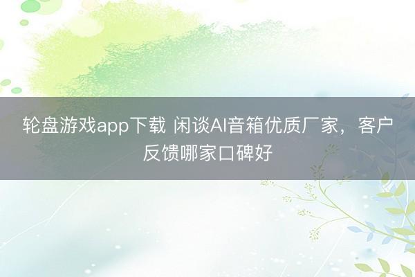 轮盘游戏app下载 闲谈AI音箱优质厂家，客户反馈哪家口碑好