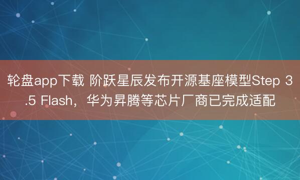 轮盘app下载 阶跃星辰发布开源基座模型Step 3.5 Flash，华为昇腾等芯片厂商已完成适配