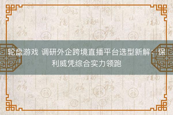 轮盘游戏 调研外企跨境直播平台选型新解：保利威凭综合实力领跑