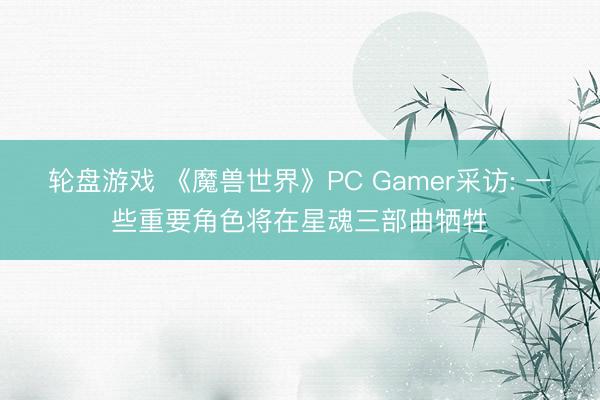 轮盘游戏 《魔兽世界》PC Gamer采访: 一些重要角色将在星魂三部曲牺牲