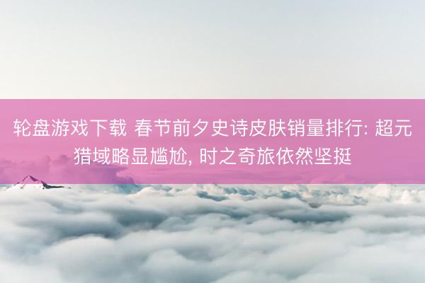轮盘游戏下载 春节前夕史诗皮肤销量排行: 超元猎域略显尴尬， 时之奇旅依然坚挺