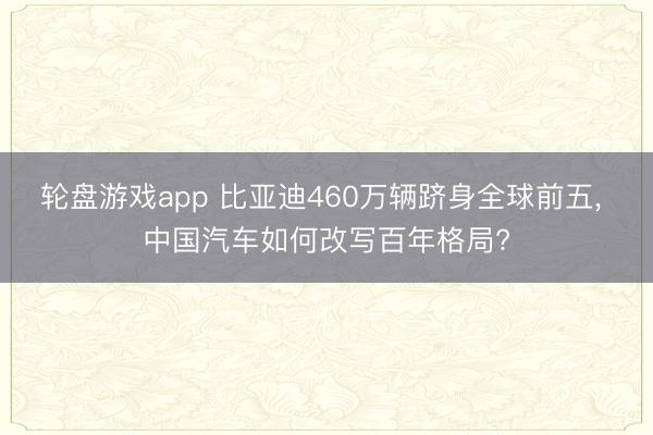 轮盘游戏app 比亚迪460万辆跻身全球前五， 中国汽车如何改写百年格局?