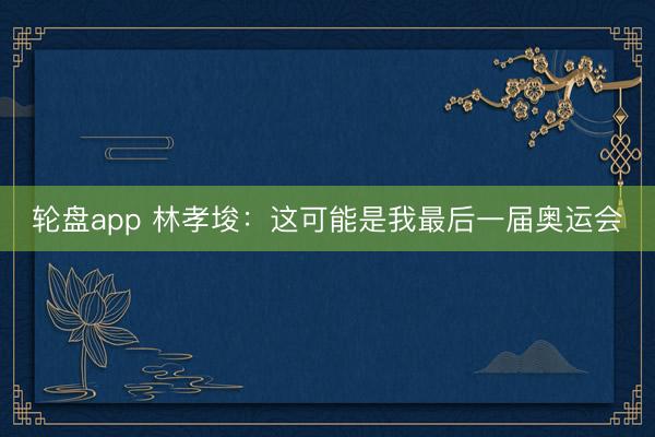 轮盘app 林孝埈：这可能是我最后一届奥运会