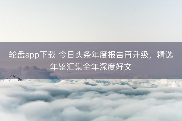 轮盘app下载 今日头条年度报告再升级，精选年鉴汇集全年深度好文