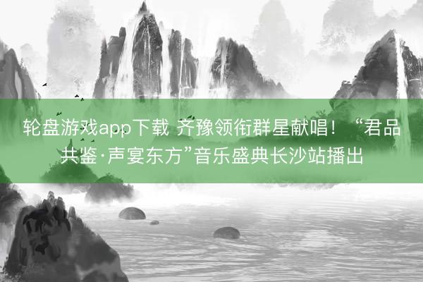 轮盘游戏app下载 齐豫领衔群星献唱！ “君品共鉴·声宴东方”音乐盛典长沙站播出