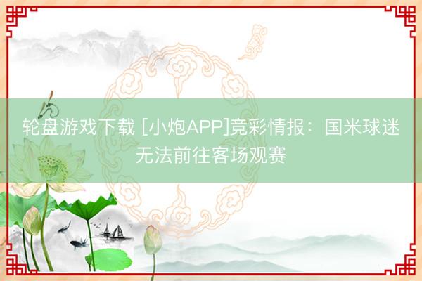 轮盘游戏下载 [小炮APP]竞彩情报：国米球迷无法前往客场观赛