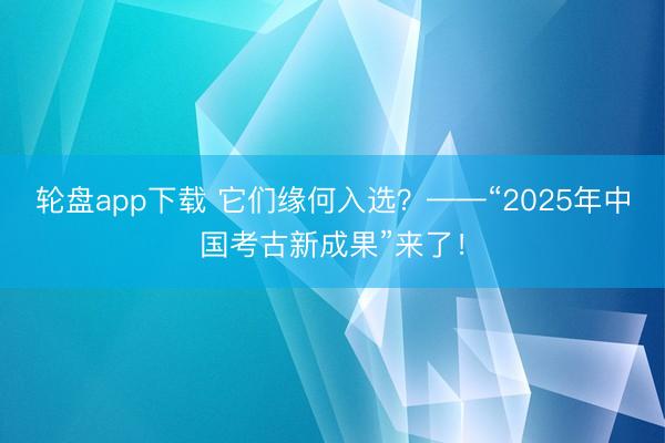 轮盘app下载 它们缘何入选？——“2025年中国考古新成果”来了！