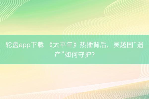 轮盘app下载 《太平年》热播背后，吴越国“遗产”如何守护？