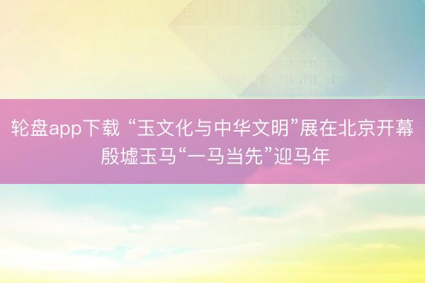 轮盘app下载 “玉文化与中华文明”展在北京开幕 殷墟玉马“一马当先”迎马年