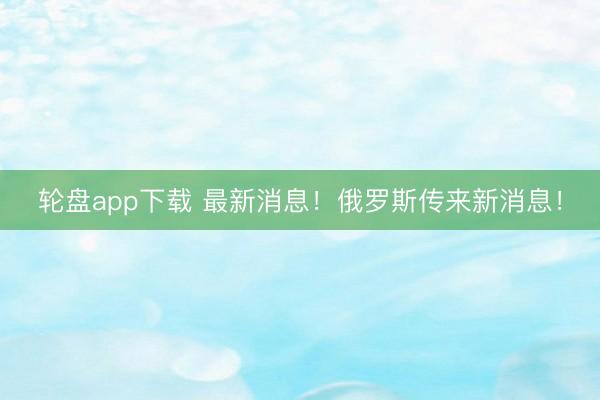 轮盘app下载 最新消息!俄罗斯传来新消息!