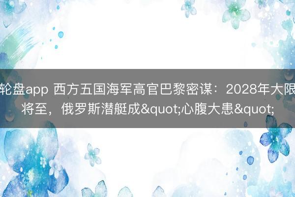 轮盘app 西方五国海军高官巴黎密谋：2028年大限将至，俄罗斯潜艇成"心腹大患"