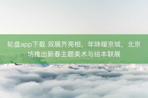 轮盘app下载 双展齐亮相，年味暖京城，北京坊推出新春主题美术与绘本联展