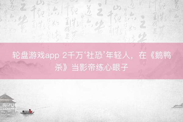 轮盘游戏app 2千万‘社恐’年轻人，在《鹅鸭杀》当影帝练心眼子