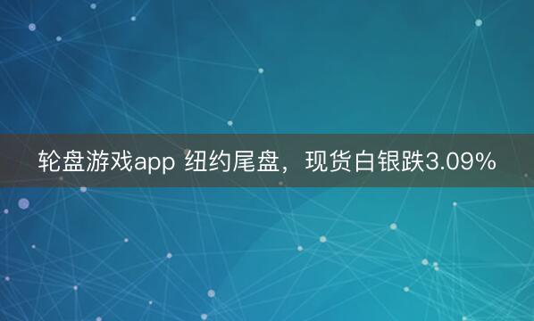 轮盘游戏app 纽约尾盘，现货白银跌3.09%