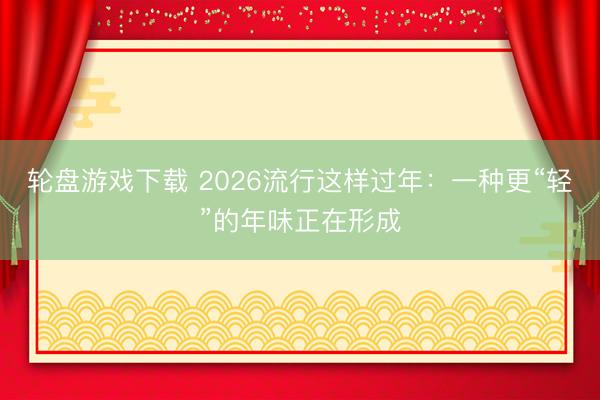 轮盘游戏下载 2026流行这样过年：一种更“轻”的年味正在形成