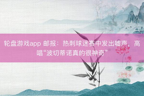 轮盘游戏app 邮报：热刺球迷赛中发出嘘声，高唱“波切蒂诺真的很神奇”