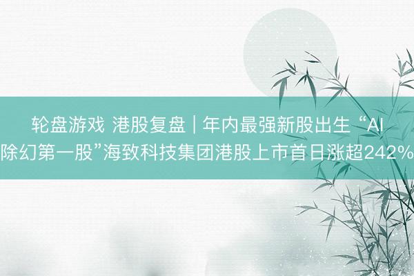 轮盘游戏 港股复盘 | 年内最强新股出生 “AI除幻第一股”海致科技集团港股上市首日涨超242%