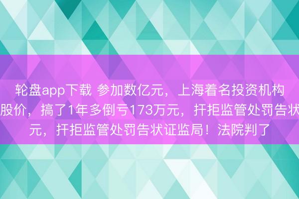 轮盘app下载 参加数亿元，上海着名投资机构连同他东谈主主宰股价，搞了1年多倒亏173万元，扞拒监管处罚告状证监局！法院判了