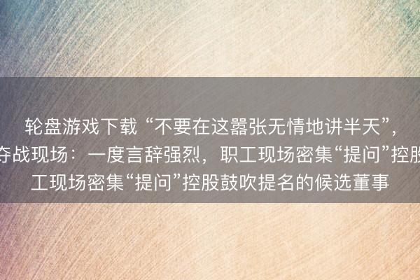 轮盘游戏下载 “不要在这嚣张无情地讲半天”，振芯科技董事席位争夺战现场：一度言辞强烈，职工现场密集“提问”控股鼓吹提名的候选董事