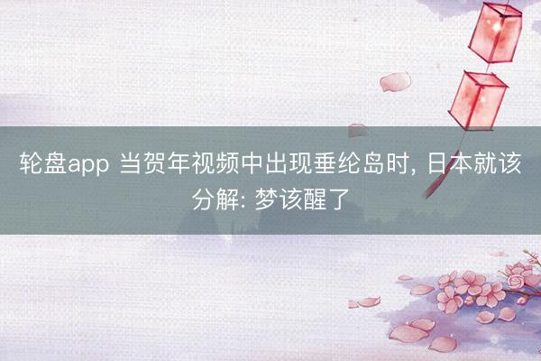轮盘app 当贺年视频中出现垂纶岛时， 日本就该分解: 梦该醒了