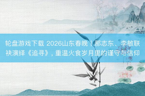 轮盘游戏下载 2026山东春晚丨那志东、李敏联袂演绎《追寻》， 重温火食岁月里的谨守与信仰
