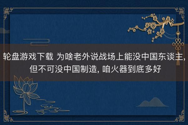轮盘游戏下载 为啥老外说战场上能没中国东谈主, 但不可没中国制造, 咱火器到底多好