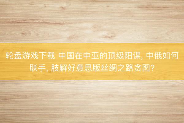 轮盘游戏下载 中国在中亚的顶级阳谋， 中俄如何联手， 肢解好意思版丝绸之路贪图?