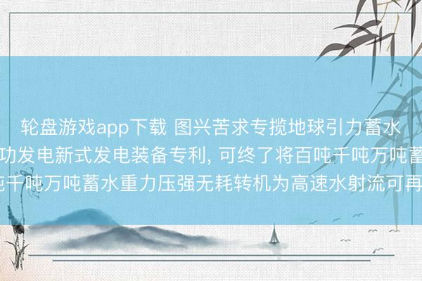 轮盘游戏app下载 图兴苦求专揽地球引力蓄水重力压强流体能源作念功发电新式发电装备专利， 可终了将百吨千吨万吨蓄水重力压强无耗转机为高速水射流可再生物理新动能