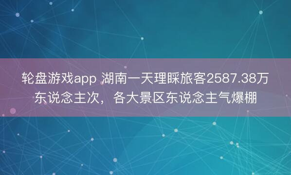 轮盘游戏app 湖南一天理睬旅客2587.38万东说念主次,各大景区东说念主气爆棚