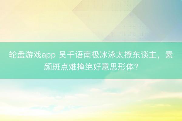 轮盘游戏app 吴千语南极冰泳太撩东谈主，素颜斑点难掩绝好意思形体?