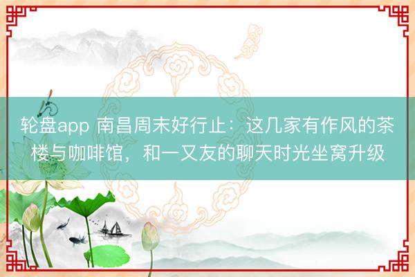 轮盘app 南昌周末好行止：这几家有作风的茶楼与咖啡馆，和一又友的聊天时光坐窝升级