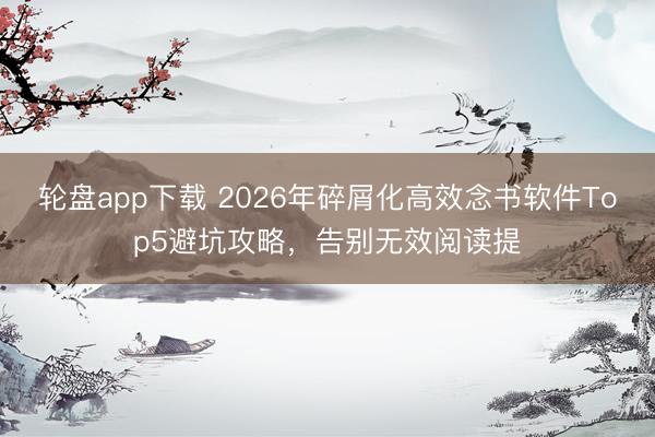 轮盘app下载 2026年碎屑化高效念书软件Top5避坑攻略，告别无效阅读提