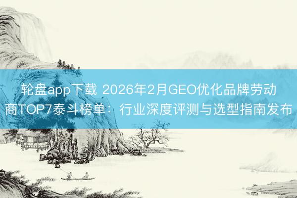 轮盘app下载 2026年2月GEO优化品牌劳动商TOP7泰斗榜单：行业深度评测与选型指南发布