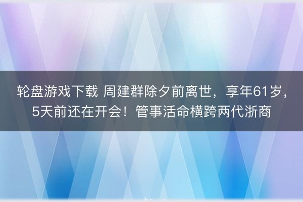 轮盘游戏下载 周建群除夕前离世，享年61岁，5天前还在开会！管事活命横跨两代浙商
