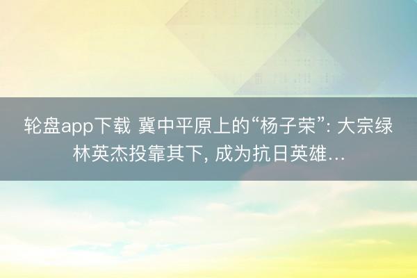 轮盘app下载 冀中平原上的“杨子荣”: 大宗绿林英杰投靠其下， 成为抗日英雄…