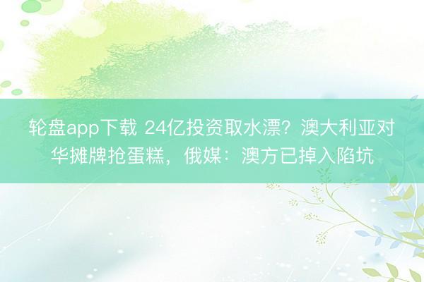 轮盘app下载 24亿投资取水漂？澳大利亚对华摊牌抢蛋糕，俄媒：澳方已掉入陷坑