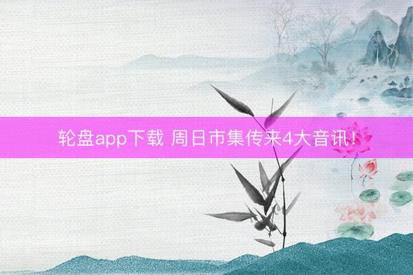 轮盘app下载 周日市集传来4大音讯!