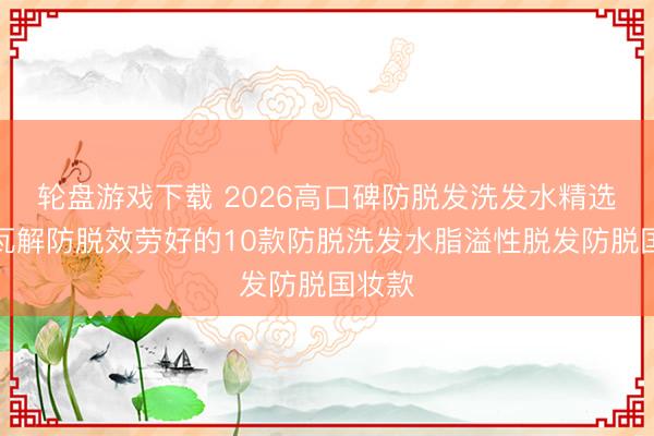 轮盘游戏下载 2026高口碑防脱发洗发水精选详确瓦解防脱效劳好的10款防脱洗发水脂溢性脱发防脱国妆款