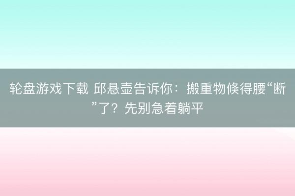 轮盘游戏下载 邱悬壶告诉你：搬重物倏得腰“断”了？先别急着躺平