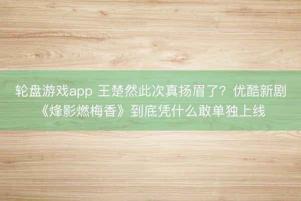 轮盘游戏app 王楚然此次真扬眉了？优酷新剧《烽影燃梅香》到底凭什么敢单独上线