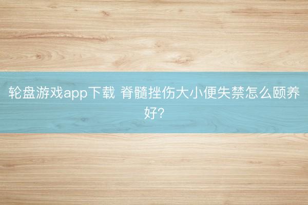 轮盘游戏app下载 脊髓挫伤大小便失禁怎么颐养好？