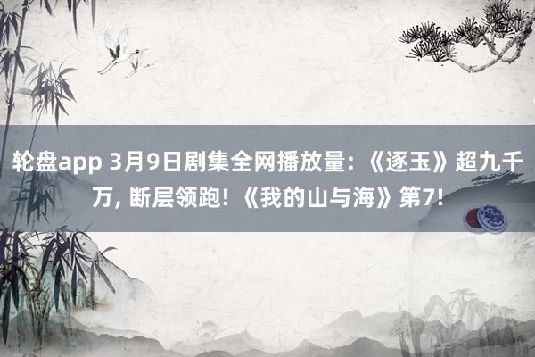 轮盘app 3月9日剧集全网播放量: 《逐玉》超九千万， 断层领跑! 《我的山与海》第7!