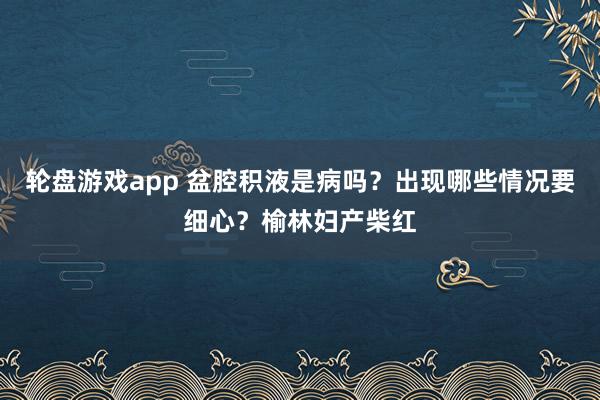 轮盘游戏app 盆腔积液是病吗？出现哪些情况要细心？榆林妇产柴红