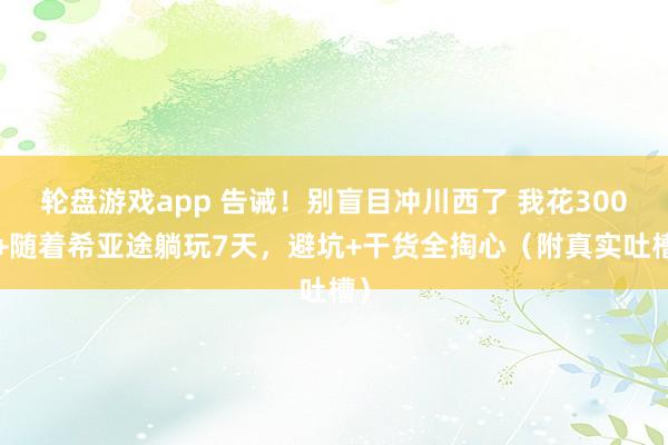 轮盘游戏app 告诫！别盲目冲川西了 我花3000+随着希亚途躺玩7天，避坑+干货全掏心（附真实吐槽）